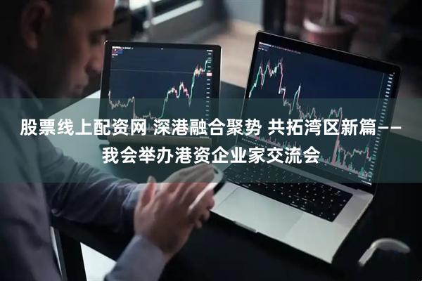 股票线上配资网 深港融合聚势 共拓湾区新篇——我会举办港资企业家交流会