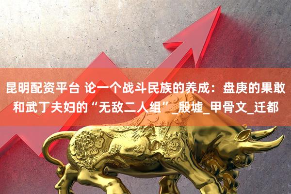 昆明配资平台 论一个战斗民族的养成：盘庚的果敢和武丁夫妇的“无敌二人组”_殷墟_甲骨文_迁都