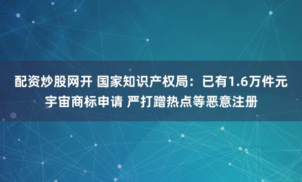 配资炒股网开 国家知识产权局：已有1.6万件元宇宙商标申请 严打蹭热点等恶意注册
