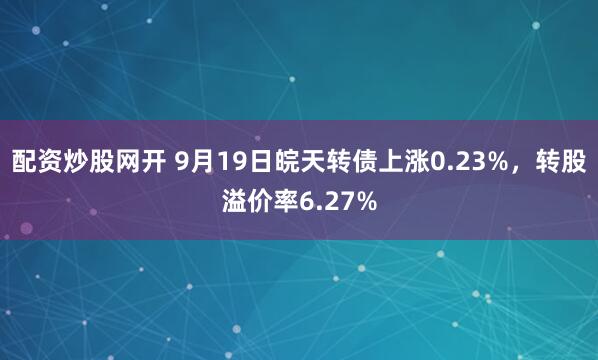 配资炒股网开 9月19日皖天转债上涨0.23%，转股溢价率6.27%