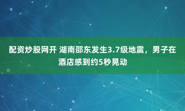配资炒股网开 湖南邵东发生3.7级地震，男子在酒店感到约5秒晃动