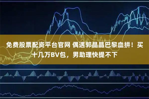 免费股票配资平台官网 偶遇郭晶晶巴黎血拼！买十几万BV包，男助理快提不下