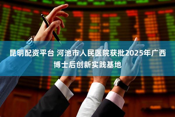 昆明配资平台 河池市人民医院获批2025年广西博士后创新实践基地