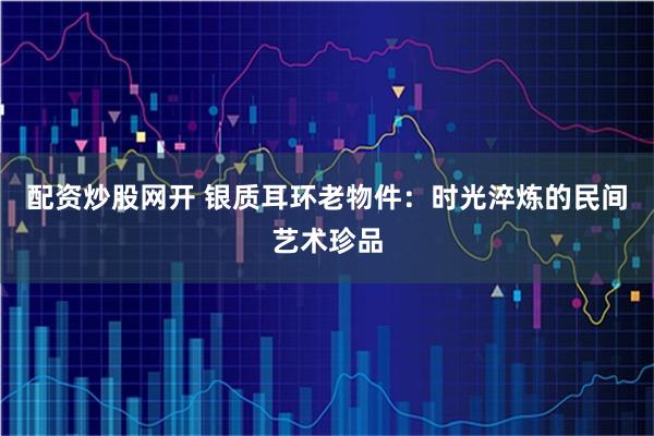 配资炒股网开 银质耳环老物件：时光淬炼的民间艺术珍品