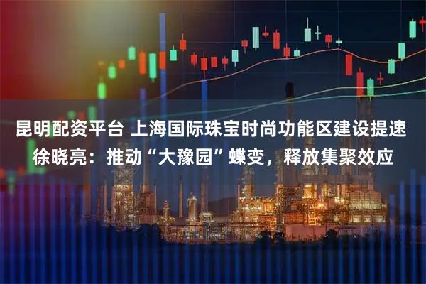 昆明配资平台 上海国际珠宝时尚功能区建设提速 徐晓亮：推动“大豫园”蝶变，释放集聚效应