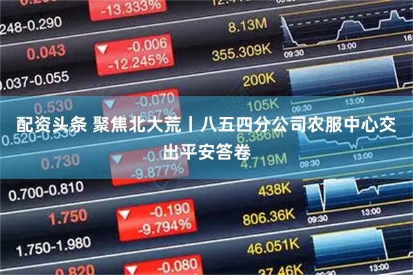 配资头条 聚焦北大荒丨八五四分公司农服中心交出平安答卷