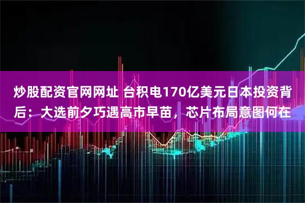 炒股配资官网网址 台积电170亿美元日本投资背后：大选前夕巧遇高市早苗，芯片布局意图何在