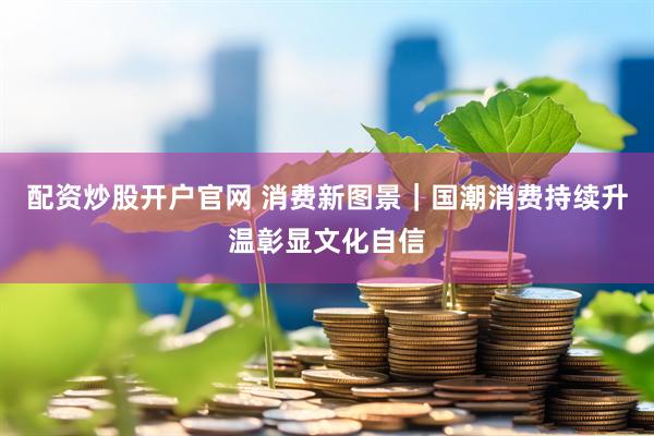 配资炒股开户官网 消费新图景｜国潮消费持续升温彰显文化自信