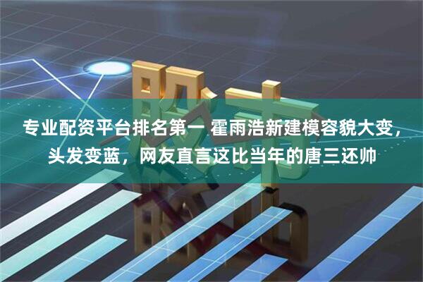 专业配资平台排名第一 霍雨浩新建模容貌大变，头发变蓝，网友直言这比当年的唐三还帅