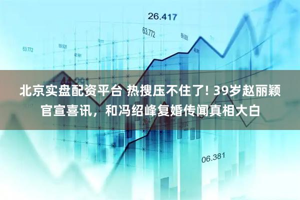 北京实盘配资平台 热搜压不住了! 39岁赵丽颖官宣喜讯，和冯绍峰复婚传闻真相大白
