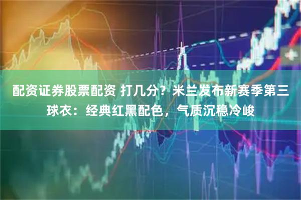 配资证券股票配资 打几分？米兰发布新赛季第三球衣：经典红黑配色，气质沉稳冷峻