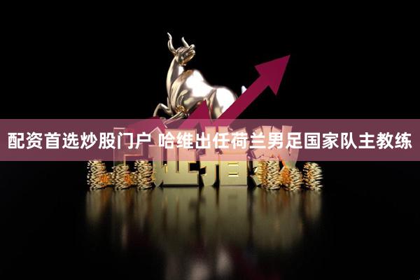 配资首选炒股门户 哈维出任荷兰男足国家队主教练