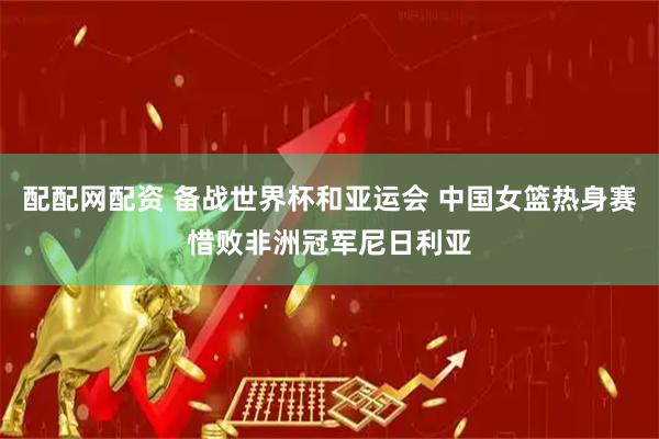 配配网配资 备战世界杯和亚运会 中国女篮热身赛惜败非洲冠军尼日利亚