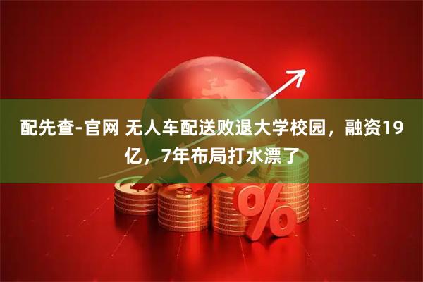配先查-官网 无人车配送败退大学校园，融资19亿，7年布局打水漂了