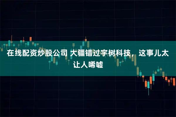 在线配资炒股公司 大疆错过宇树科技，这事儿太让人唏嘘