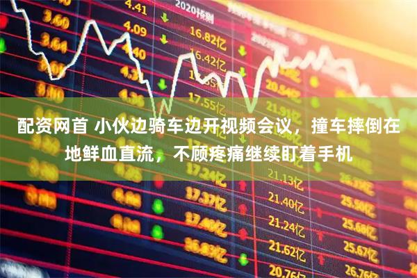 配资网首 小伙边骑车边开视频会议，撞车摔倒在地鲜血直流，不顾疼痛继续盯着手机