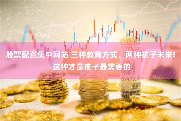 股票配资集中网站 三种教育方式，两种孩子未来! 这种才是孩子最需要的