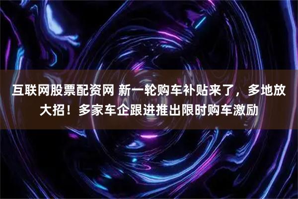 互联网股票配资网 新一轮购车补贴来了，多地放大招！多家车企跟进推出限时购车激励